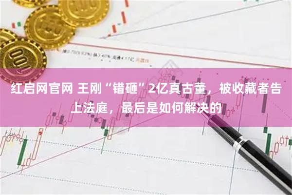 红启网官网 王刚“错砸”2亿真古董，被收藏者告上法庭，最后是如何解决的