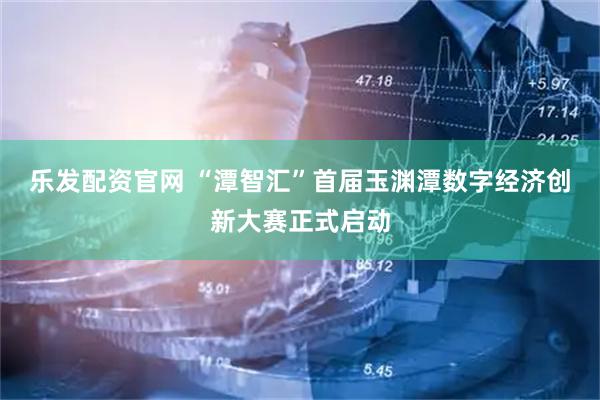 乐发配资官网 “潭智汇”首届玉渊潭数字经济创新大赛正式启动